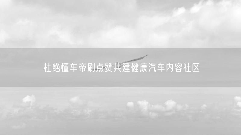 杜绝懂车帝刷点赞共建健康汽车内容社区