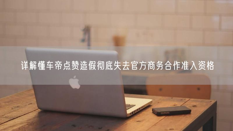 详解懂车帝点赞造假彻底失去官方商务合作准入资格