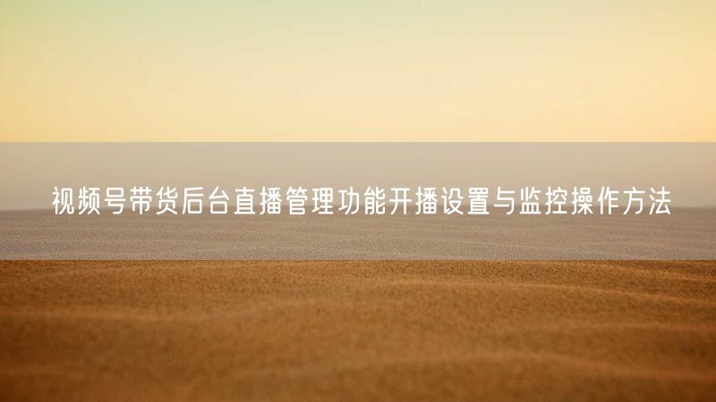 视频号带货后台直播管理功能开播设置与监控操作方法