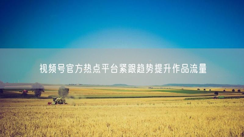 视频号官方热点平台紧跟趋势提升作品流量