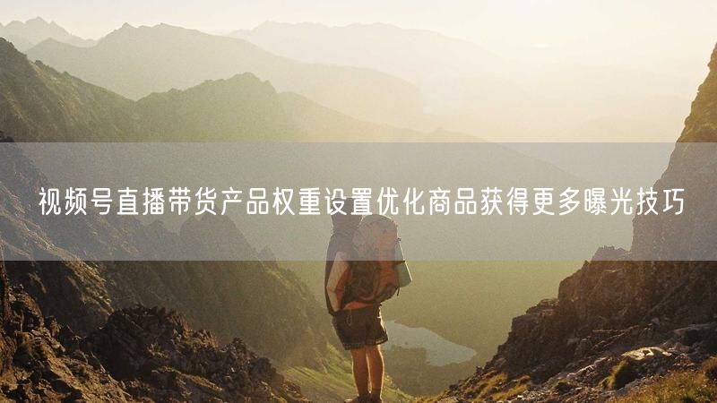 视频号直播带货产品权重设置优化商品获得更多曝光技巧