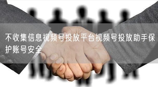 不收集信息视频号投放平台视频号投放助手保护账号安全
