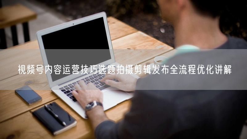 视频号内容运营技巧选题拍摄剪辑发布全流程优化讲解