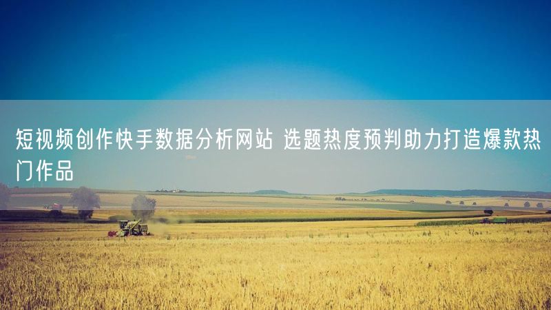 短视频创作快手数据分析网站 选题热度预判助力打造爆款热门作品