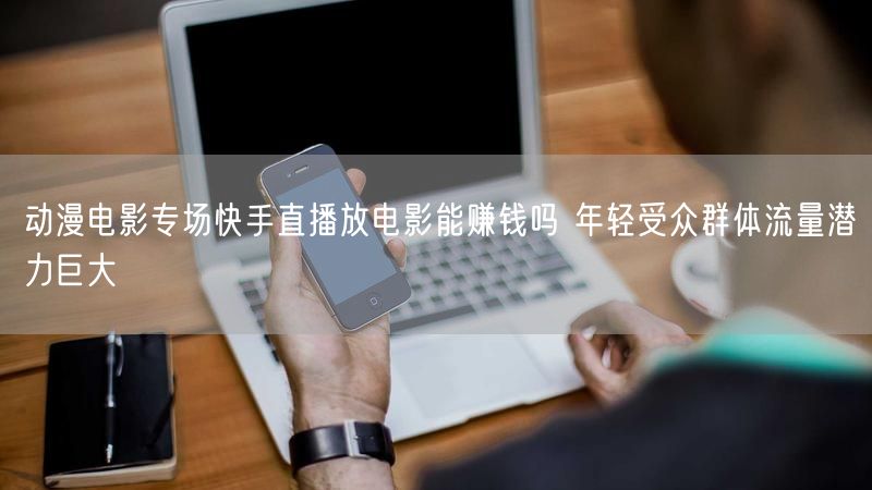 动漫电影专场快手直播放电影能赚钱吗 年轻受众群体流量潜力巨大