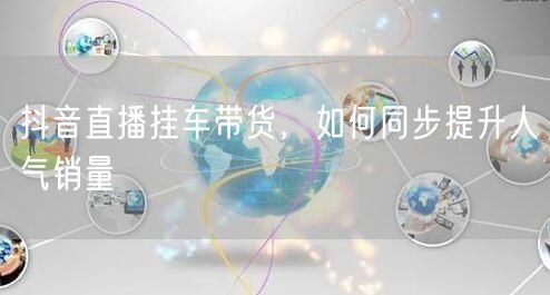 抖音直播挂车带货，如何同步提升人气销量